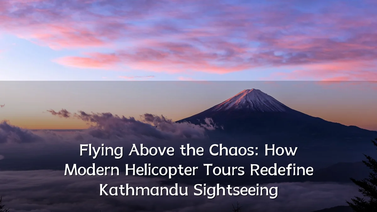 Flying Above the Chaos: How Modern Helicopter Tours Redefine Kathmandu Sightseeing